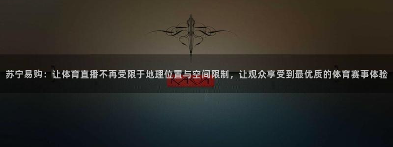 苏宁易购：让体育直播不再受限于地理位置与空间限制，让观众享受到最优质的体育赛事体验